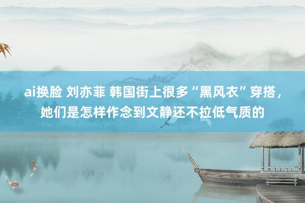 ai换脸 刘亦菲 韩国街上很多“黑风衣”穿搭，她们是怎样作念到文静还不拉低气质的