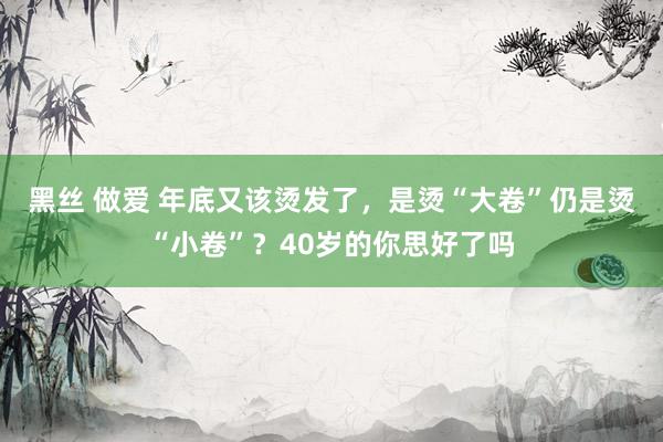 黑丝 做爱 年底又该烫发了，是烫“大卷”仍是烫“小卷”？40岁的你思好了吗
