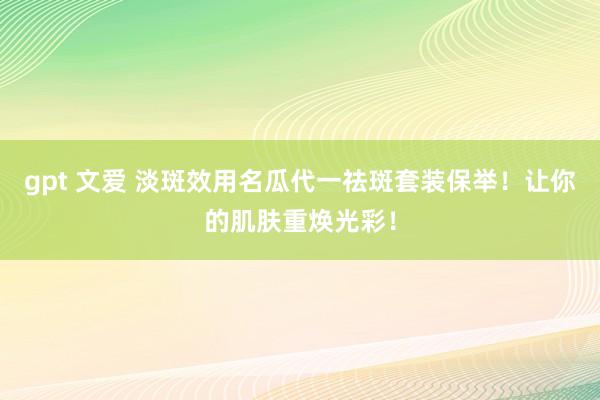 gpt 文爱 淡斑效用名瓜代一祛斑套装保举！让你的肌肤重焕光彩！