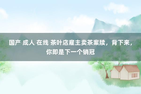 国产 成人 在线 茶叶店雇主卖茶案牍，背下来，你即是下一个销冠
