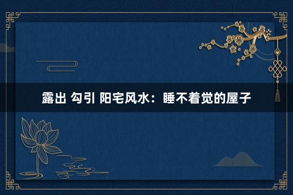 露出 勾引 阳宅风水：睡不着觉的屋子