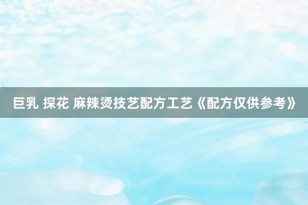 巨乳 探花 麻辣烫技艺配方工艺《配方仅供参考》