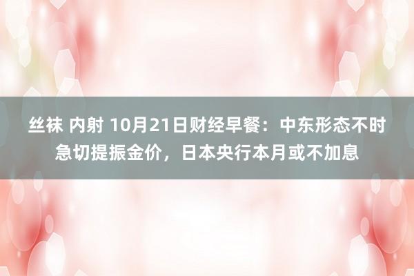 丝袜 内射 10月21日财经早餐：中东形态不时急切提振金价，日本央行本月或不加息