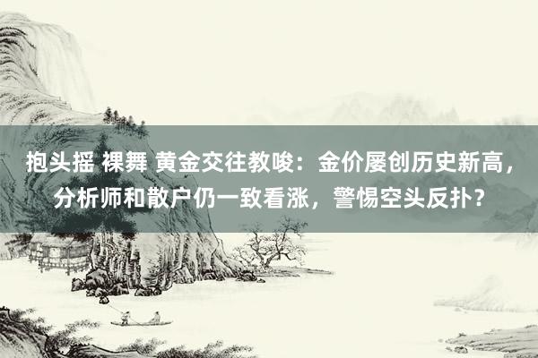 抱头摇 裸舞 黄金交往教唆：金价屡创历史新高，分析师和散户仍一致看涨，警惕空头反扑？