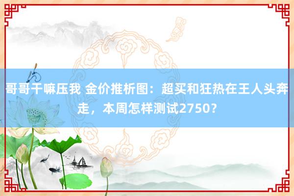 哥哥干嘛压我 金价推析图：超买和狂热在王人头奔走，本周怎样测试2750？