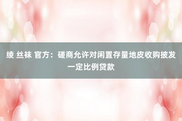 绫 丝袜 官方：磋商允许对闲置存量地皮收购披发一定比例贷款