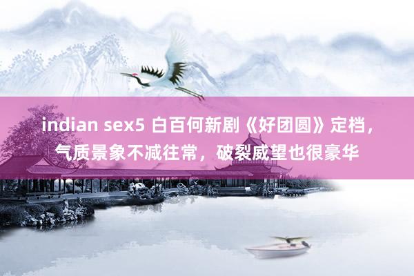 indian sex5 白百何新剧《好团圆》定档，气质景象不减往常，破裂威望也很豪华