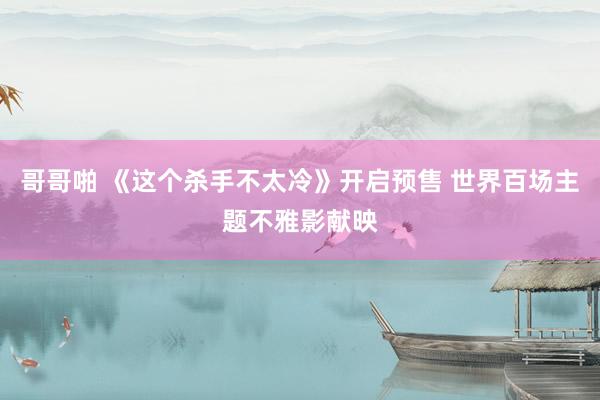 哥哥啪 《这个杀手不太冷》开启预售 世界百场主题不雅影献映