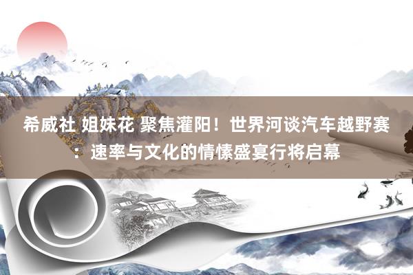 希威社 姐妹花 聚焦灌阳！世界河谈汽车越野赛：速率与文化的情愫盛宴行将启幕