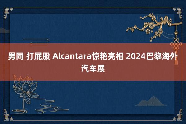 男同 打屁股 Alcantara惊艳亮相 2024巴黎海外汽车展