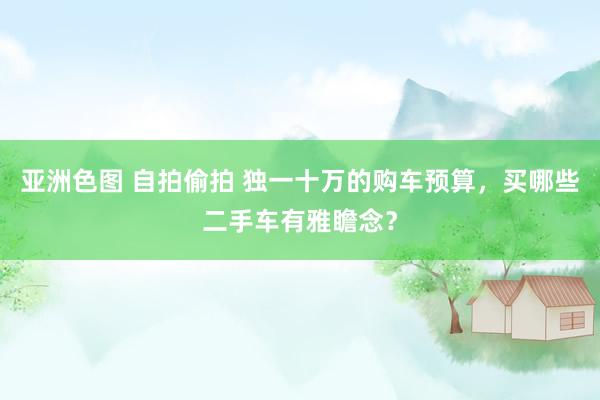 亚洲色图 自拍偷拍 独一十万的购车预算，买哪些二手车有雅瞻念？