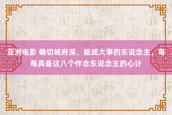 亚洲电影 确切城府深、能成大事的东说念主，每每具备这八个作念东说念主的心计