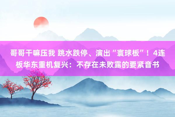 哥哥干嘛压我 跳水跌停、演出“寰球板”！4连板华东重机复兴：不存在未败露的要紧音书