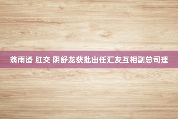 翁雨澄 肛交 阴舒龙获批出任汇友互相副总司理