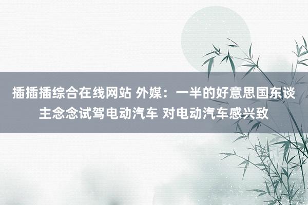插插插综合在线网站 外媒：一半的好意思国东谈主念念试驾电动汽车 对电动汽车感兴致