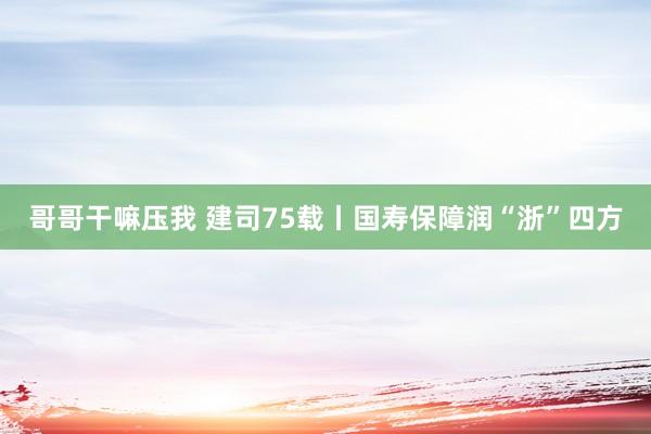 哥哥干嘛压我 建司75载丨国寿保障润“浙”四方