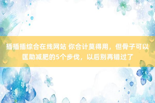 插插插综合在线网站 你合计莫得用，但骨子可以匡助减肥的5个步伐，以后别再错过了