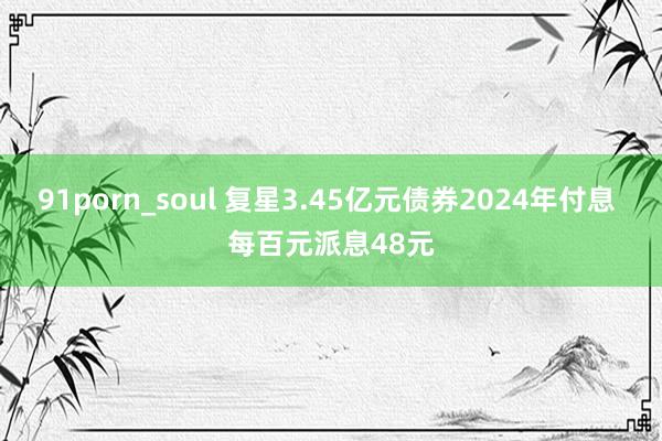 91porn_soul 复星3.45亿元债券2024年付息 每百元派息48元