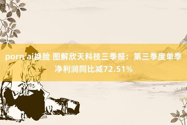 porn ai换脸 图解欣天科技三季报：第三季度单季净利润同比减72.51%