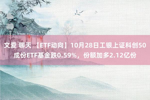 文爱 聊天 【ETF动向】10月28日工银上证科创50成份ETF基金跌0.59%，份额加多2.12亿份