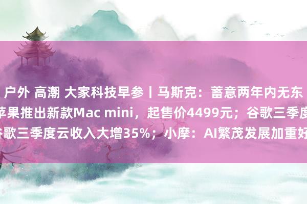 户外 高潮 大家科技早参丨马斯克：蓄意两年内无东谈主飞船登陆火星；苹果推出新款Mac mini，起售价4499元；谷歌三季度云收入大增35%；小摩：AI繁茂发展加重好意思国水资源病笃