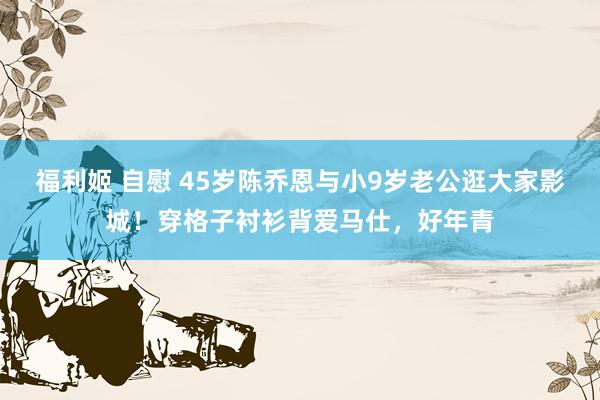福利姬 自慰 45岁陈乔恩与小9岁老公逛大家影城！穿格子衬衫背爱马仕，好年青
