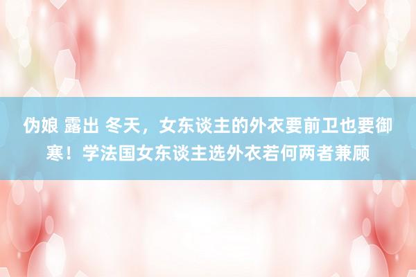 伪娘 露出 冬天，女东谈主的外衣要前卫也要御寒！学法国女东谈主选外衣若何两者兼顾