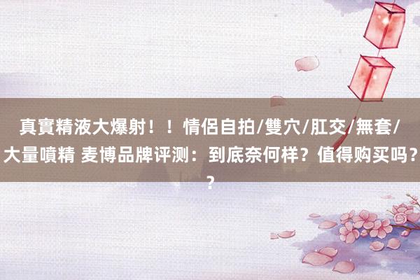 真實精液大爆射！！情侶自拍/雙穴/肛交/無套/大量噴精 麦博品牌评测：到底奈何样？值得购买吗？