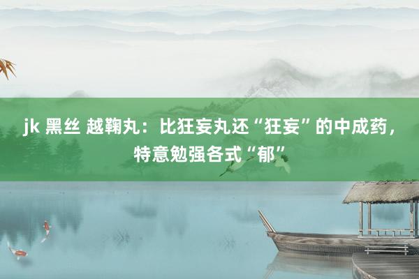 jk 黑丝 越鞠丸:比狂妄丸还“狂妄”的中成药,特意勉强各式“郁”