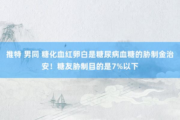 推特 男同 糖化血红卵白是糖尿病血糖的胁制金治安！糖友胁制目的是7%以下