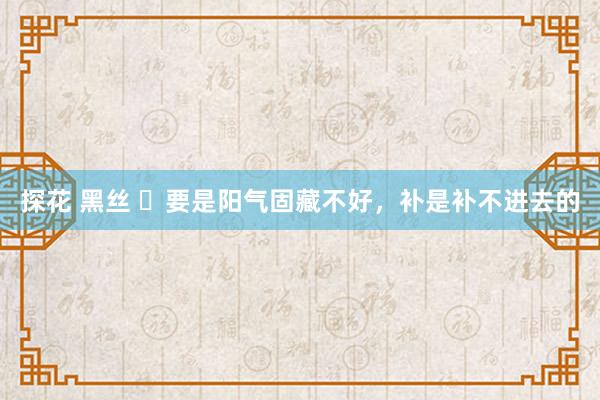 探花 黑丝 ​要是阳气固藏不好，补是补不进去的