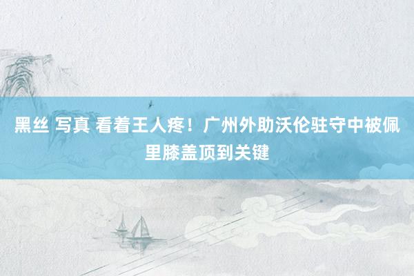 黑丝 写真 看着王人疼！广州外助沃伦驻守中被佩里膝盖顶到关键