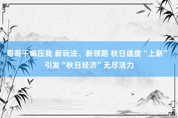 哥哥干嘛压我 新玩法、新领路 秋日适度“上新” 引发“秋日经济”无尽活力