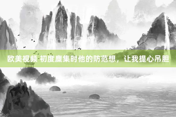 欧美视频 初度麇集时他的防范想，让我提心吊胆