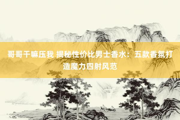 哥哥干嘛压我 揭秘性价比男士香水：五款香氛打造魔力四射风范