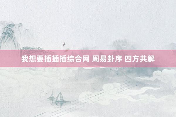 我想要插插插综合网 周易卦序 四方共解