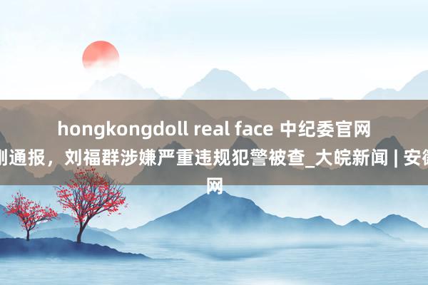 hongkongdoll real face 中纪委官网刚刚通报，刘福群涉嫌严重违规犯警被查_大皖新闻 | 安徽网