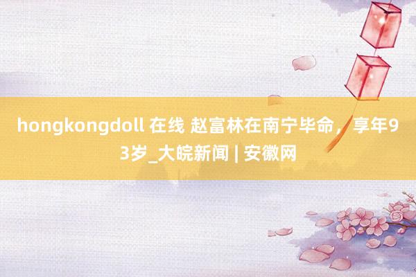 hongkongdoll 在线 赵富林在南宁毕命，享年93岁_大皖新闻 | 安徽网