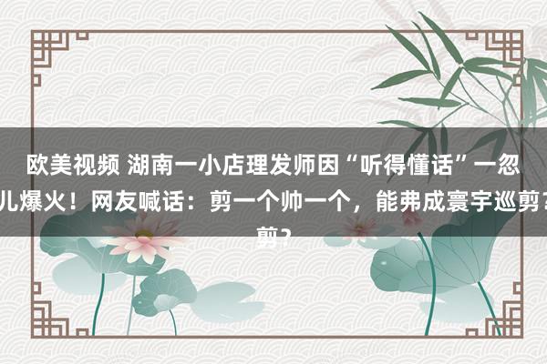 欧美视频 湖南一小店理发师因“听得懂话”一忽儿爆火！网友喊话：剪一个帅一个，能弗成寰宇巡剪？