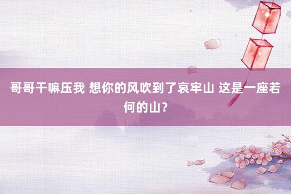 哥哥干嘛压我 想你的风吹到了哀牢山 这是一座若何的山？