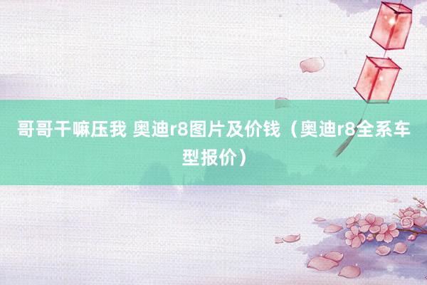 哥哥干嘛压我 奥迪r8图片及价钱（奥迪r8全系车型报价）