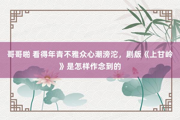 哥哥啪 看得年青不雅众心潮滂沱，剧版《上甘岭》是怎样作念到的