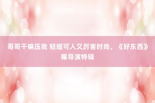 哥哥干嘛压我 轻细可人又厉害时尚，《好东西》曝导演特辑