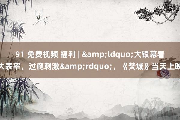 91 免费视频 福利 | &ldquo;大银幕看大表率，过瘾刺激&rdquo;，《焚城》当天上映