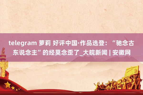 telegram 萝莉 好评中国·作品选登：“驰念古东说念主”的经莫念歪了_大皖新闻 | 安徽网