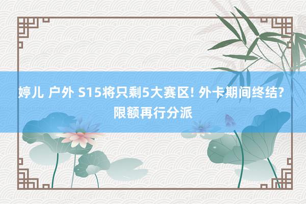 婷儿 户外 S15将只剩5大赛区! 外卡期间终结? 限额再行分派
