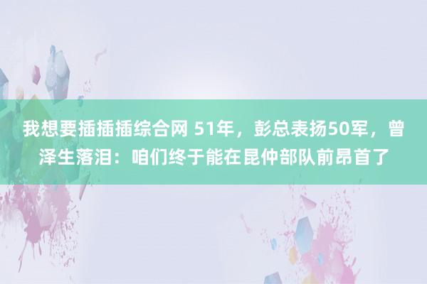 我想要插插插综合网 51年，彭总表扬50军，曾泽生落泪：咱们终于能在昆仲部队前昂首了