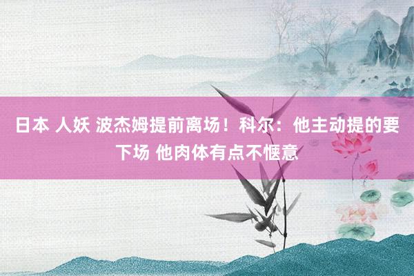 日本 人妖 波杰姆提前离场！科尔：他主动提的要下场 他肉体有点不惬意