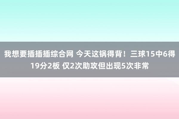 我想要插插插综合网 今天这锅得背！三球15中6得19分2板 仅2次助攻但出现5次非常