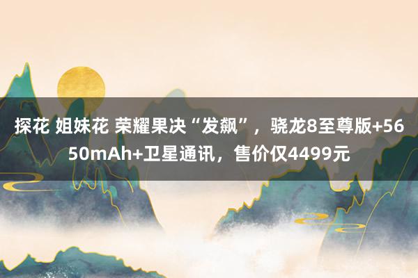 探花 姐妹花 荣耀果决“发飙”，骁龙8至尊版+5650mAh+卫星通讯，售价仅4499元
